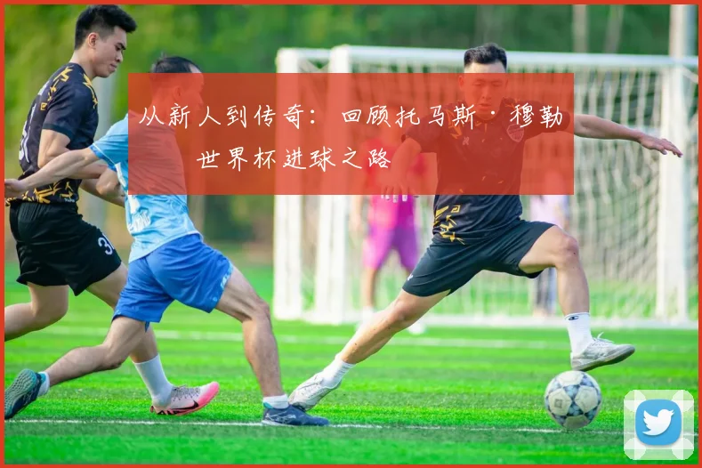 从新人到传奇：回顾托马斯·穆勒的世界杯进球之路
