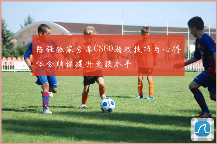 陈强独家分享CSGO游戏技巧与心得体会助你提升竞技水平