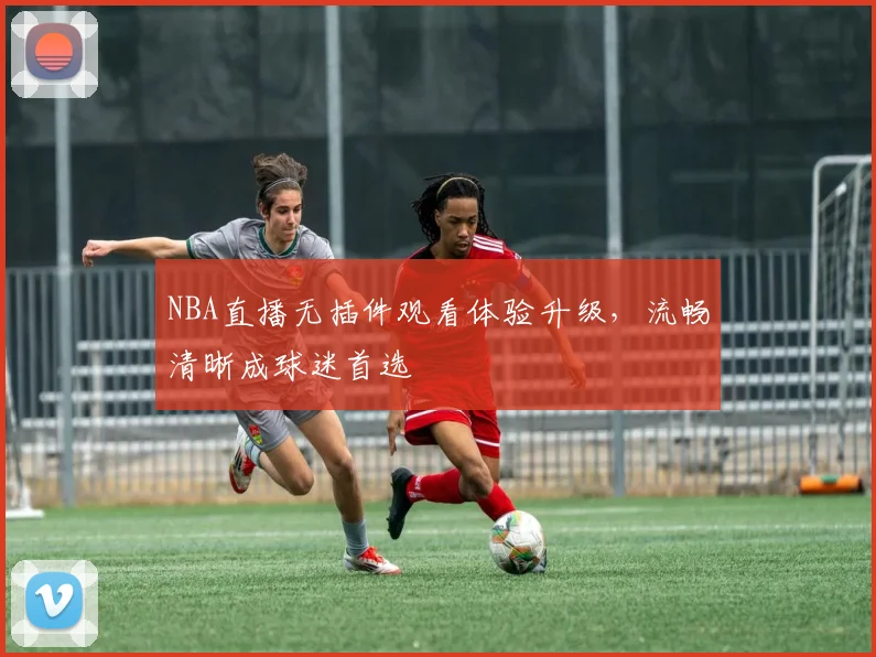 NBA直播无插件观看体验升级，流畅清晰成球迷首选