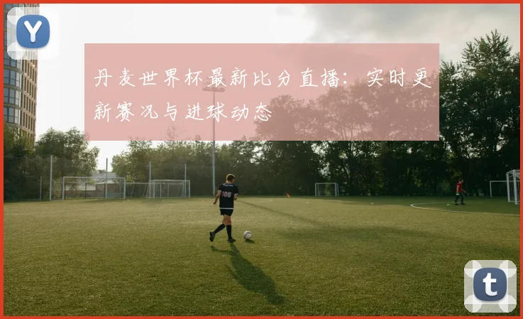 丹麦世界杯最新比分直播：实时更新赛况与进球动态