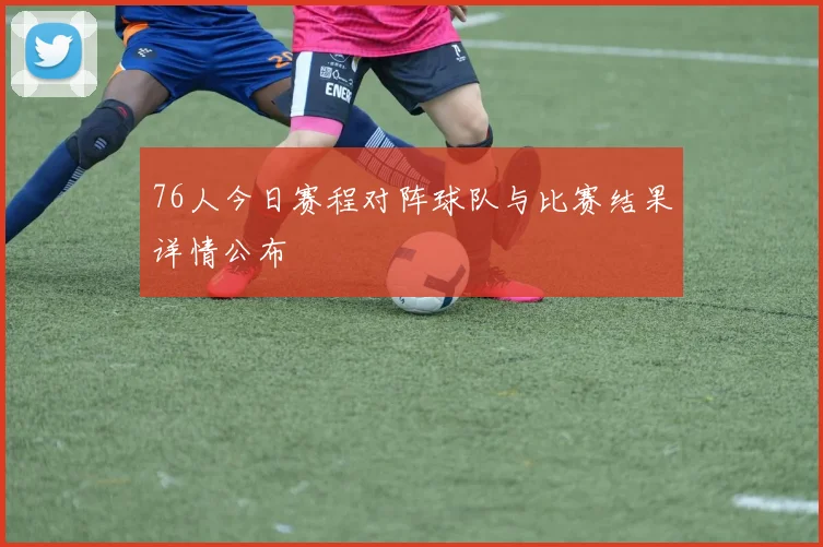 76人今日赛程对阵球队与比赛结果详情公布