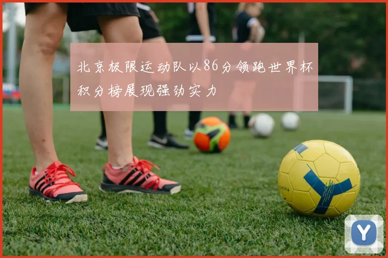 北京极限运动队以86分领跑世界杯积分榜展现强劲实力