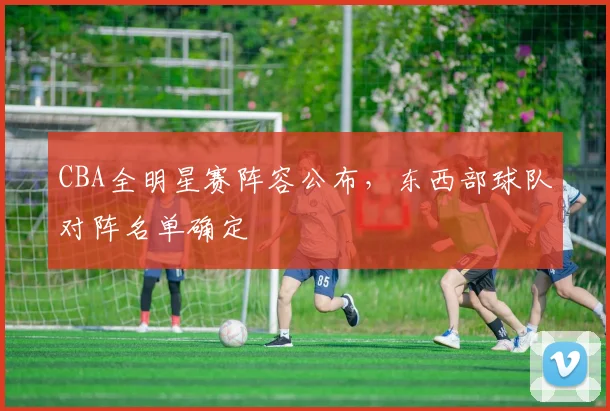 CBA全明星赛阵容公布，东西部球队对阵名单确定
