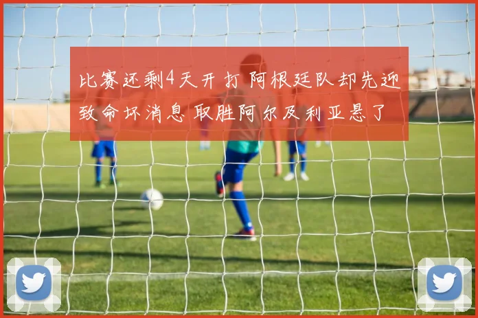 比赛还剩4天开打 阿根廷队却先迎致命坏消息 取胜阿尔及利亚悬了